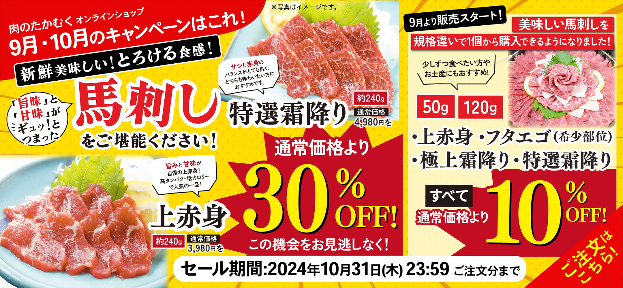 肉のたかむくオンランショップ 2024年9月・10月のキャンペーンはこれ！ 新鮮美味しい！とろける食感！「旨味」と「甘味」がギュッ！とつまった馬刺しをご堪能ください！特選霜降り約240g通常価格4,980円を通常価格より30%OFF! サシと赤みのバランスがとても良く、どちらも味わいたい方におすすめです。上赤身約240g通常価格3,980円を通常価格より30%OFF! 旨味と甘みが自慢の上赤身！高タンパク・低カロリーで人気の一品！この機会をお見逃しなく！ 9月より販売スタート！美味しい馬刺しを規格違いで1個から購入できるようになりました！少しずつ食べたい方やお土産にもおすすめ！50g 120g ・上赤身・フタエゴ（希少部位）・極上霜降り・特選霜降り すべて10%OFF! セール期間：2024年10月31日(木)23:59ご注文分まで ご注文はこちら！