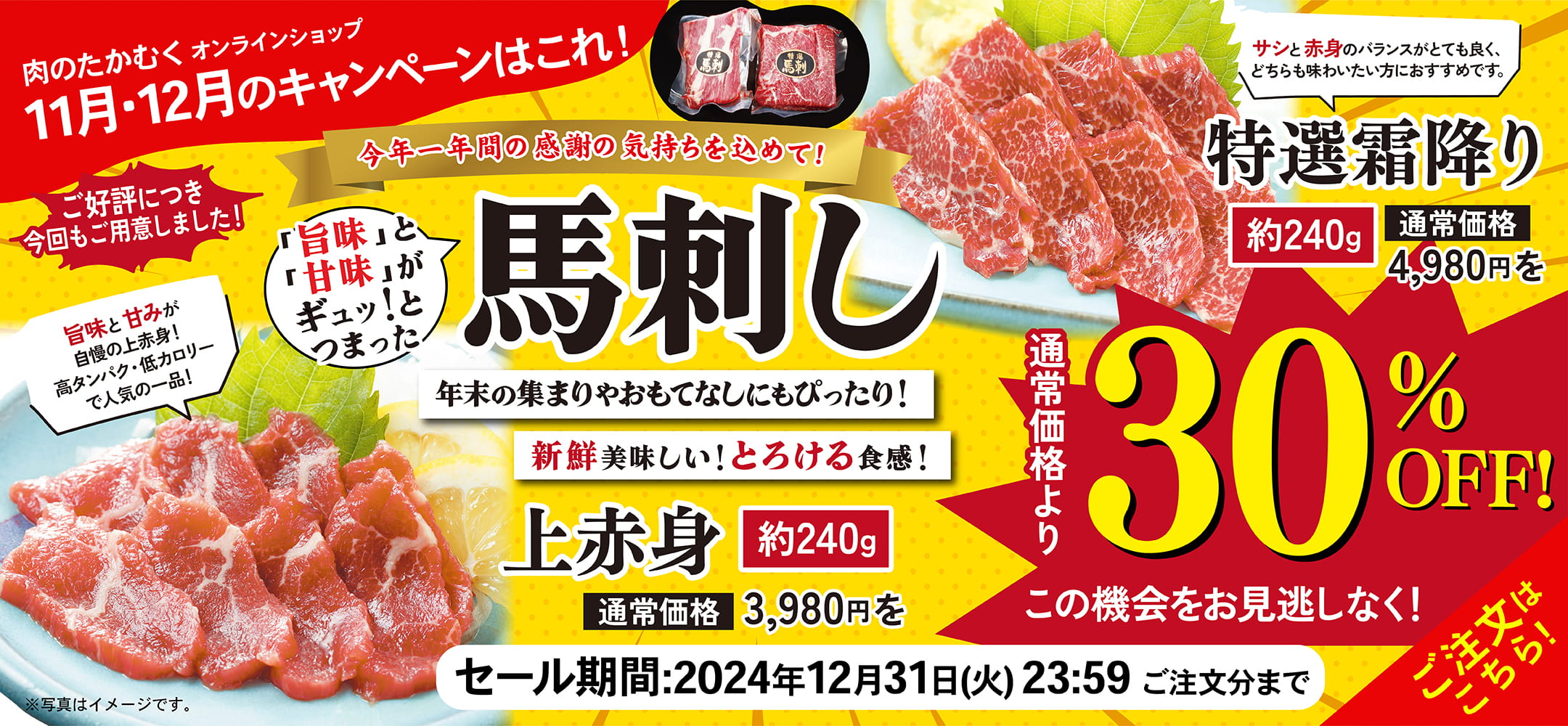 肉のたかむくオンランショップ 2024年11月・11月のキャンペーンはこれ！ ご好評につき今回もご用意しました！ 今年一年間の感謝の気持ちを込めて！ 「旨味」と「甘味」がギュッ！とつまった馬刺し 年末の集まりやおもてなしにもぴったり！新鮮美味しい！とろける食感！ 上赤身 約240g 通常価格3,980円を通常価格より30%OFF! 旨味と甘みが自慢の上赤身！高タンパク・低カロリーで人気の一品！ 特選霜降り 約240g 通常価格4,980円を通常価格より30%OFF! サシと赤身のバランスがとても良く、どちらも味わいたい方におすすめです。この機会をお見逃しなく！ セール期間：2024年12月31日(火)23:59ご注文分まで ご注文はこちら！