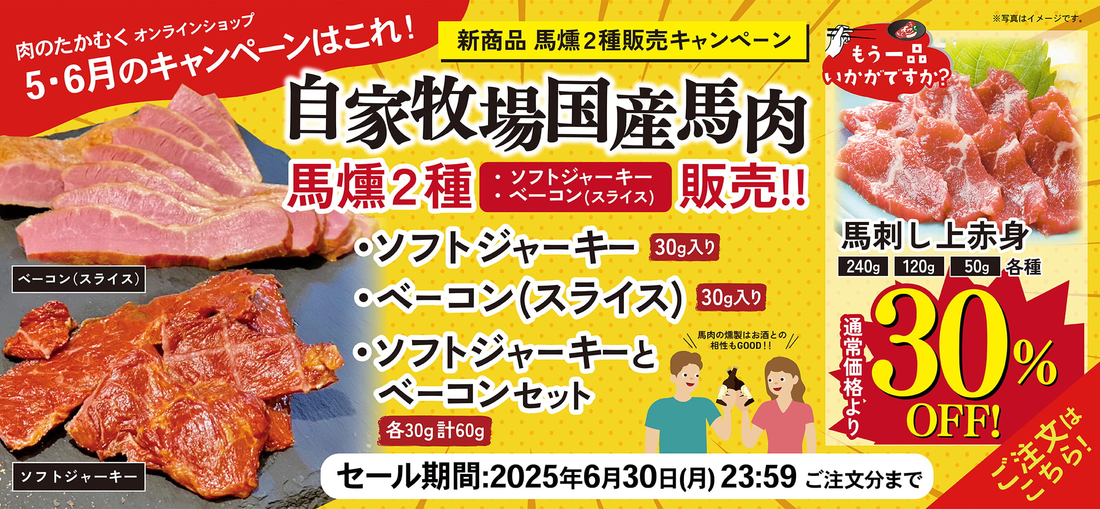 肉のたかむくオンランショップ 2025年3・4月のキャンペーンはこれ！ 新商品 馬燻2種販売キャンペーン 自家牧場国産馬肉 馬燻2種「・ソフトジャーキー ・ベーコン(スライス)」販売!! ・ソフトジャーキー30g入り ・ベーコン(スライス)30g入り ・ソフトジャーキーとベーコンセット各30g計60g ＼馬肉の燻製はお酒との相性もGOOD!／ もう一品いかがですか？ 馬刺し上赤身 240g 120g 50g 各種通常価格より30%OFF! セール期間：2025年4月30日(水)23:59ご注文分まで ご注文はこちら！