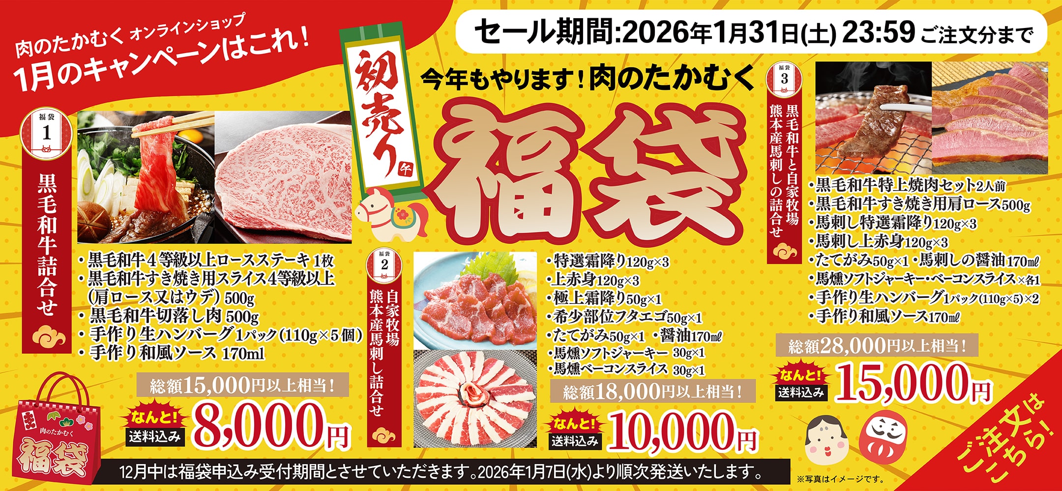 肉のたかむくオンランショップ 1月のキャンペーンはこれ！ 今年もやります！肉のたかむく初売り福袋 福袋1 黒毛和牛詰合せ ・黒毛和牛4等級以上ロースステーキ 1枚 ・黒毛和牛すき焼き用スライス4等級以上（肩ロース又はウデ）500g ・黒毛和牛切落し肉500g ・手作り生ハンバーグ1パック（110g×5個） ・手作り和風ソース 170ml 総額15,000以上相当！なんと送料込み8,000円 福袋2 自家牧場熊本産馬刺し詰合せ 特選霜降り120g×3 ・上赤身120g×3 ・極上霜降り50g×1 ・希少部位フタエゴ50g×1 ・たてがみ50g×1 ・醤油170ml ・馬燻ソフトジャーキー 30g×1 ・馬燻ベーコンスライス 30g×1 総額18,000以上相当！なんと送料込み10,000円 福袋3 黒毛和牛と自家牧場熊本産馬刺しの詰合せ ・黒毛和牛特上焼肉セット2人前 ・黒毛和牛すき焼き用肩ロース500g ・馬刺し特選霜降り120g×3 ・馬刺し上赤身120g×3 ・たてがみ50g×1 ・馬刺しの醤油170ml ・馬燻ソフトジャーキー・ベーコンスライ×各1 ・手作り生ハンバーグ1パック(110g×5)×2 ・手作り和風ソース170ml 総額28,000以上相当！なんと送料込み15,000円 12月中は福袋申込み受付期間とさせていただきます。2026年1月7日（水）より順次発送いたします。 セール期間：2026年1月31日(土)23:59ご注文分まで ご注文はこちら！